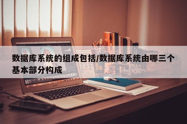 数据库系统的组成包括/数据库系统由哪三个基本部分构成