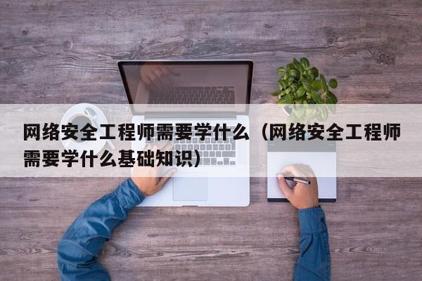 网络安全工程师需要学什么(网络安全工程师需要学什么基础知识)