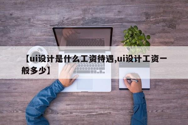 【ui设计是什么工资待遇,ui设计工资一般多少】