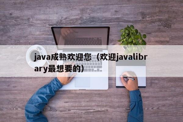 java成熟欢迎您(欢迎javalibrary最想要的)