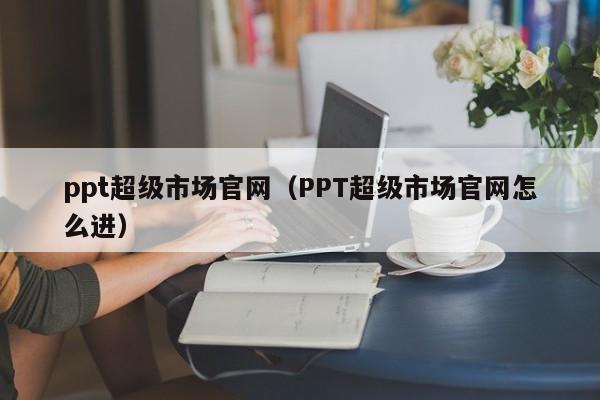 ppt超级市场官网(PPT超级市场官网怎么进)