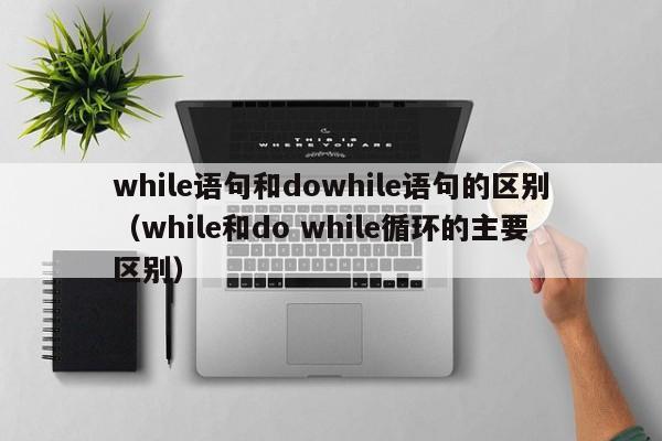 while语句和dowhile语句的区别(while和do while循环的主要区别)
