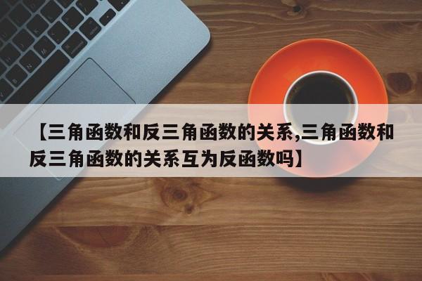 【三角函数和反三角函数的关系,三角函数和反三角函数的关系互为反函数吗】