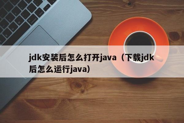 jdk安装后怎么打开java(下载jdk后怎么运行java)