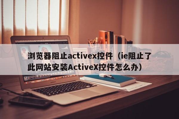 浏览器阻止activex控件(ie阻止了此网站安装ActiveX控件怎么办)