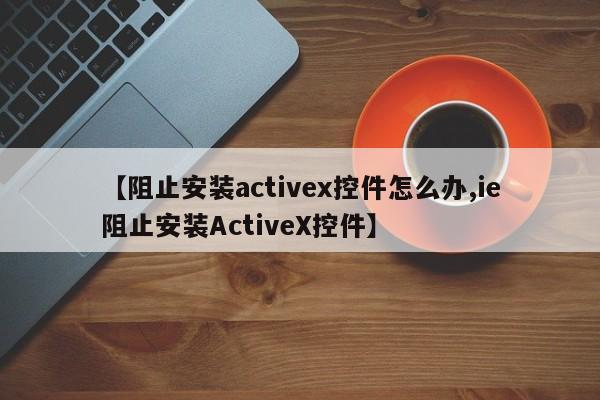 【阻止安装activex控件怎么办,ie阻止安装ActiveX控件】