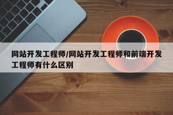 网站开发工程师/网站开发工程师和前端开发工程师有什么区别