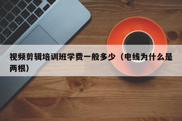 视频剪辑培训班学费一般多少(电线为什么是两根)